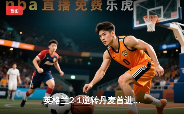 英格兰2-1逆转丹麦首进决赛 凯恩加时点射制胜 三狮军团终结魔咒