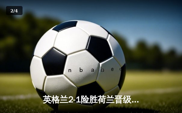 英格兰2-1险胜荷兰晋级决赛，沃特金斯补时绝杀闪耀多特蒙德 - 2