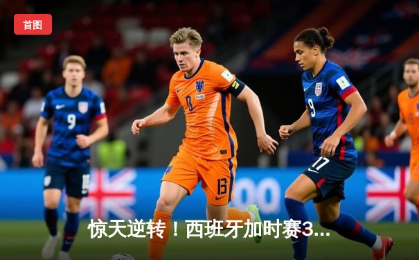 惊天逆转！西班牙加时赛3-2淘汰德国晋级四强，奥尔默制胜球定乾坤