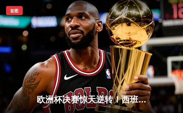 欧洲杯决赛惊天逆转！西班牙2-1绝杀法国，亚马尔创纪录封王