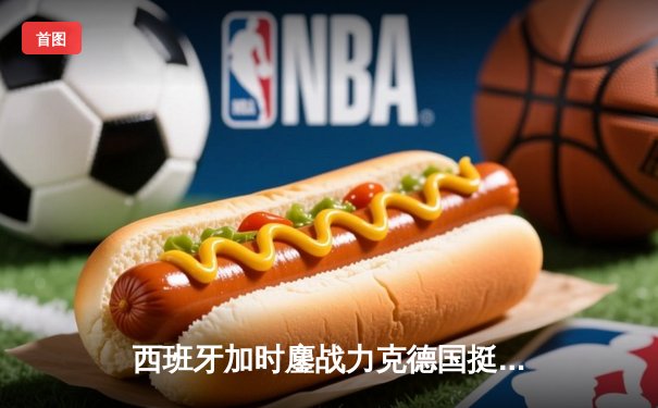 西班牙加时鏖战力克德国挺进四强，青春风暴与铁血意志的史诗对决