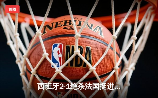 西班牙2-1绝杀法国挺进决赛，亚马尔世界波创历史，奥尔莫制胜球定乾坤