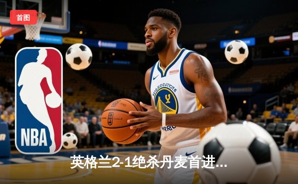英格兰2-1绝杀丹麦首进决赛 凯恩加时点射定乾坤