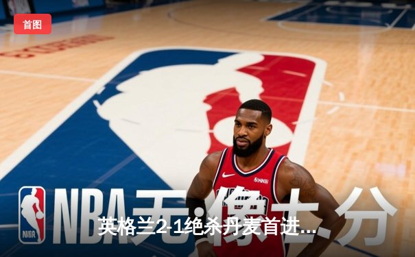 英格兰2-1绝杀丹麦首进决赛 凯恩加时点射定乾坤